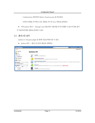Configuration Report

- Authorization 항목에서 Matrix-based security 를 체크한다.
- 관리자 계정을 추가하고 모든 권한을 추가 후 Save 버튼을 클릭한다.

 이후 Jenkins 관리 – Manage Users 메뉴에서 사용자를 추가/삭제할 수 있으며 위와 같이
각 사용자에 대한 권한을 관리할 수 있다.

3.3

플러그인 설치
Jenkins 는 3rd party plugin 을 통해 기능을 확장시킬 수 있다.

 Jenkins 관리 – 플러그인 관리 메뉴를 선택한다.

Confidential

Page 11

3/1/2014

 