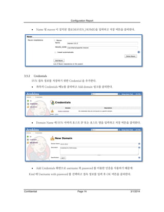 Configuration Report



3.5.2

Name 및 maven 이 설치된 경로(MAVEN_HOME)을 입력하고 저장 버튼을 클릭한다.

Credentials
SVN 접속 정보를 저장하기 위한 Credential 을 추가한다.


좌측의 Credentials 메뉴를 클릭하고 Add domain 링크를 클릭한다.



Domain Name 에 SVN 서버의 호스트 IP 또는 호스트 명을 입력하고 저장 버튼을 클릭한다.



Add Credentials 화면으로 username 과 password 를 이용한 인증을 사용하기 때문에

Kind 에 Username with password 를 선택하고 접속 정보를 입력 후 OK 버튼을 클릭한다.

Confidential

Page 14

3/1/2014

 