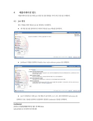 4

애플리케이션 빌드
애플리케이션 빌드를 위한 Job 생성 및 설정 방법을 가이드하고 빌드를 수행한다.

4.1

Job 생성
빌드 작업을 위한 새로운 Job 을 생성하고 설정한다.

 새 작업 링크를 클릭하거나 좌측의 새로운 Item 메뉴를 클릭한다.

 Job(Item) 이름을 입력하고 Build a free-style software project 를 선택한다.

 Job 이 생성되고 나면 Job 구성 메뉴가 표시되며, 소스 코드 관리 항목에서 Subversion 을
선택하고 URL 정보를 입력하고 앞절에서 생성한 Credentials 정보를 선택한다.
Confidential
[오픈소스컨설팅]애플리케이션 빌드 및 배포.docx
Last printed on 3/1/2014 9:21:00 AM

 