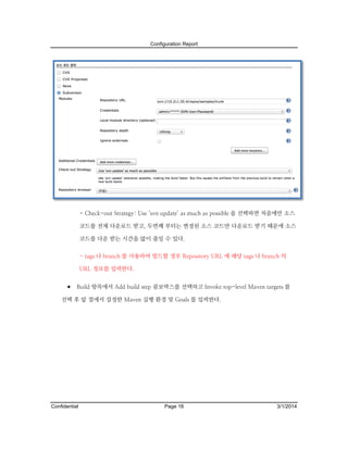 Configuration Report

- Check-out Strategy: Use ‘svn update’ as much as possible 을 선택하면 처음에만 소스
코드를 전체 다운로드 받고, 두번째 부터는 변경된 소스 코드만 다운로드 받기 때문에 소스
코드를 다운 받는 시간을 많이 줄일 수 있다.
- tags 나 branch 를 사용하여 빌드할 경우 Repository URL 에 해당 tags 나 branch 의
URL 정보를 입력한다.

 Build 항목에서 Add build step 콤보박스를 선택하고 Invoke top-level Maven targets 를
선택 후 앞 절에서 설정한 Maven 실행 환경 및 Goals 를 입력한다.

Confidential

Page 18

3/1/2014

 