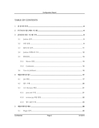 Configuration Report

TABLE OF CONTENTS
1

본 문서의 목적 ........................................................................................................................... 4

2

PYTHON 빌드/배포 시스템 ...................................................................................................... 4

3

JENKINS 빌드 시스템 구축 ....................................................................................................... 4
3.1

Jenkins 설치 .................................................................................................................. 5

3.2

보안 설정 ...................................................................................................................... 8

3.3

플러그인 설치 .............................................................................................................. 11

3.4

Jenkins 디렉토리 구조 ................................................................................................. 12

3.5

환경설정...................................................................................................................... 13

3.5.1

Maven 설정........................................................................................................... 13

3.5.2

Credentials ............................................................................................................ 14

3.6
4

View & Job(Item) ....................................................................................................... 15

애플리케이션 빌드 ................................................................................................................... 17
4.1

Job 생성 ...................................................................................................................... 17

4.2

빌드 수행 .................................................................................................................... 20

4.3

소스 Revision 태깅 ...................................................................................................... 21

4.3.1
4.3.2

revision.jsp 파일 생성 ............................................................................................ 22

4.3.3
5

pom.xml 수정 ....................................................................................................... 21

빌드 옵션 수정 ....................................................................................................... 23

애플리케이션 배포 ................................................................................................................... 25
5.1

Confidential

Plugin 설치.................................................................................................................. 25
Page 2

3/1/2014

 