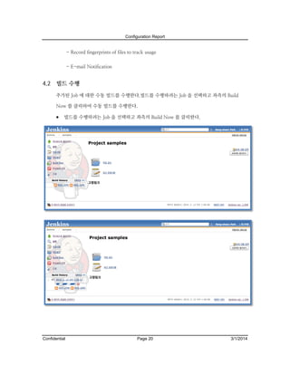 Configuration Report

- Record fingerprints of files to track usage
- E-mail Notification

4.2

빌드 수행
추가된 Job 에 대한 수동 빌드를 수행한다.빌드를 수행하려는 Job 을 선택하고 좌측의 Build
Now 를 클릭하여 수동 빌드를 수행한다.

 빌드를 수행하려는 Job 을 선택하고 좌측의 Build Now 를 클릭한다.

Confidential

Page 20

3/1/2014

 