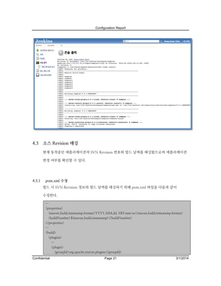 Configuration Report

4.3

소스 Revision 태깅
현재 동작중인 애플리케이션의 SVN Revision 번호와 빌드 날짜를 태깅함으로써 애플리케이션
변경 여부를 확인할 수 있다.

4.3.1

pom.xml 수정
빌드 시 SVN Revision 정보와 빌드 날짜를 태깅하기 위해 pom.xml 파일을 다음과 같이
수정한다.
…
<properties>
<maven.build.timestamp.format>YYYY.MM.dd. HH:mm:ss</maven.build.timestamp.format>
<buildNumber>${maven.build.timestamp}</buildNumber>
</properties>
…
<build>
<plugins>
…
<plugin>
<groupId>org.apache.maven.plugins</groupId>

Confidential

Page 21

3/1/2014

 