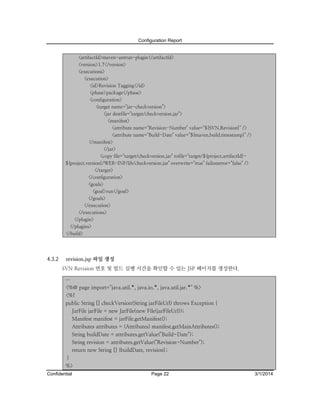 Configuration Report
<artifactId>maven-antrun-plugin</artifactId>
<version>1.7</version>
<executions>
<execution>
<id>Revision Tagging</id>
<phase>package</phase>
<configuration>
<target name="jar-checkversion">
<jar destfile="target/checkversion.jar">
<manifest>
<attribute name="Revision-Number" value="${SVN.Revision}" />
<attribute name="Build-Date" value="${maven.build.timestamp}" />
</manifest>
</jar>
<copy file="target/checkversion.jar" tofile="target/${project.artifactId}${project.version}/WEB-INF/lib/checkversion.jar" overwrite="true" failonerror="false" />
</target>
</configuration>
<goals>
<goal>run</goal>
</goals>
</execution>
</executions>
</plugin>
</plugins>
</build>

4.3.2

revision.jsp 파일 생성
SVN Revision 번호 및 빌드 실행 시간을 확인할 수 있는 JSP 페이지를 생성한다.
…

<%@ page import="java.util.*, java.io.*, java.util.jar.*" %>
<%!
public String [] checkVersion(String jarFileUrl) throws Exception {
JarFile jarFile = new JarFile(new File(jarFileUrl));
Manifest manifest = jarFile.getManifest();
Attributes attributes = (Attributes) manifest.getMainAttributes();
String buildDate = attributes.getValue("Build-Date");
String revision = attributes.getValue("Revision-Number");
return new String [] {buildDate, revision};
}
%>
Confidential

Page 22

3/1/2014

 