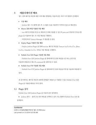 5

애플리케이션 배포
빌드 결과 패키징 파일에 대한 서버 배포 방법에는 다음과 같은 여러 가지 방법이 존재한다.


수동 배포
: Jenkins 빌드 시스템에 접속 후 스크립트 등을 이용하여 서버에 수동으로 배포한다.

 Maven 설정 파일 이용한 자동 배포
: war 패키징 파일을 WAS 로 배포하기 위해 사용할 수 있으며 pom.xml 파일에 각 WAS 별
plugin 을 이용하여 빌드 후 자동 배포를 수행한다.
: 버전에 따라 Tomcat Manager 가 필요할 수 있다.

 Deploy Plugin 이용한 자동 배포
: Deploy Jenkins Plugin 을 통해 war/ear 패키징 파일을 Tomcat 4.x/5.x/6.x/7.x, JBoss
3.x/4.x, Glassfish 2.x/3.x 서버로 자동 배포를 수행한다.

 Publish Over SSH Plugin 이용한 자동 배포
: Publish Over SSH Jenkins Plugin 을 통해 패키징 결과 파일을 SCP 또는 SFTP 를
이용하여 배포하고 별도의 command 를 실행시킬 수 있다.

 Publish Over FTP 이용한 자동 배포
: Publish Over FTP Jenkins Plugin 을 통해 패키징 결과 파일을 FTP 를 이용하여 배포할 수
있다.

본 문서에서는 패키징 파일의 유형에 관계없이 범용으로 사용할 수 있는 Publish Over SSH
Plugin 을 사용한 배포를 가이드한다.

5.1

Plugin 설치
Publish Over SSH Jenkins Plugin 을 다음과 같이 설치한다.

 Jenkins 관리 – 플러그인 관리 메뉴를 선택하고 설치 가능 탭에서 Publish Over SSH 를
검색한다.

Confidential
[오픈소스컨설팅]애플리케이션 빌드 및 배포.docx
Last printed on 3/1/2014 9:21:00 AM

 