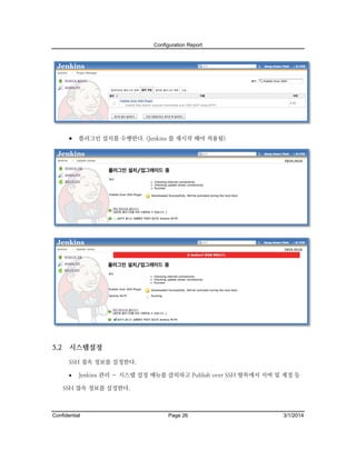 Configuration Report

 플러그인 설치를 수행한다. (Jenkins 를 재시작 해야 적용됨)

5.2

시스템설정
SSH 접속 정보를 설정한다.


Jenkins 관리 – 시스템 설정 메뉴를 클릭하고 Publish over SSH 항목에서 서버 및 계정 등

SSH 접속 정보를 설정한다.

Confidential

Page 26

3/1/2014

 
