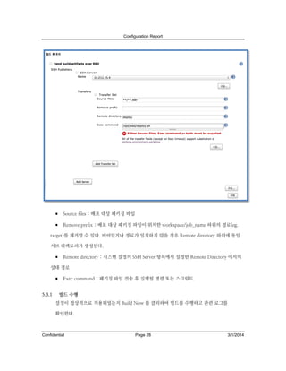 Configuration Report

 Source files : 배포 대상 패키징 파일
 Remove prefix : 배포 대상 패키징 파일이 위치한 workspace/job_name 하위의 경로(eg.
target)를 제거할 수 있다. 비어있거나 경로가 일치하지 않을 경우 Remote directory 하위에 동일
서브 디렉토리가 생성된다.

 Remote directory : 시스템 설정의 SSH Server 항목에서 설정한 Remote Directory 에서의
상대 경로

 Exec command : 패키징 파일 전송 후 실행될 명령 또는 스크립트
5.3.1

빌드 수행
설정이 정상적으로 적용되었는지 Build Now 를 클릭하여 빌드를 수행하고 관련 로그를
확인한다.

Confidential

Page 28

3/1/2014

 