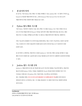 1

본 문서의 목적
본 문서는 기존 Python 빌드/배포 시스템을 대체할 수 있는 Jenkins 빌드 시스템의 구축과 tag,
branch 등 형상별 애플리케이션 빌드, AWS(Amazon Web Service) EC2 인스턴스로의
애플리케이션 배포 방법에 대한 내용을 담고 있다.

2

Python 빌드/배포 시스템
기존 Fabric 기반에서 사용하고 있는 빌드/배포 시스템은 Python 으로 직접 구현된 것으로
SVN 의 특정 애플리케이션 Branch 버전을 입력 받아 해당 애플리케이션을 빌드하고, 배포
대상 타깃 시스템을 선택함으로써 해당 시스템으로 애플리케이션이 배포되는 형태이다.

비록 기능상의 간결함과 커스터마이징을 통해 원하는 대로 수정이 가능하다는 장점이 있지만
기능 수정에 추가 구현이 필요하며 다양한 플러그인의 부재 및 Web UI 가 풍부하지 못한
단점이 있다.

본 문서에서 소개하려는 대표적인 CI 툴인 Jenkins 는 기존 빌드/배포 요건을 충족할 수 있을
뿐만 아니라 다양한 빌드 옵션과 플러그인을 제공함으로써 여러가지 상황에서 유연하게 대처할
수 있다.

3

Jenkins 빌드 시스템 구축
Jenkins 는 애플리케이션 빌드를 자동화 함으로써 지속적인 통합을 가능하게 해주는 대표적인
툴로써 본래 Hudson 이라는 이름을 사용했지만 Oracle 에 흡수되면서 발생한 여러 가지
이슈들로 인해 2011 년 Jenkins 라는 이름의 별도 프로젝트로 분리되었다.
빌드 자동화를 위해 CVS 나 SVN 등의 형상관리 시스템에 접속이 가능해야 하며 따라서
대부분의 회사나 조직에서는 빌드 시스템을 형상관리 시스템과 마찬가지로 방화벽 안쪽에
위치시킨다.

Confidential
[오픈소스컨설팅]애플리케이션 빌드 및 배포.docx
Last printed on 3/1/2014 9:21:00 AM

 