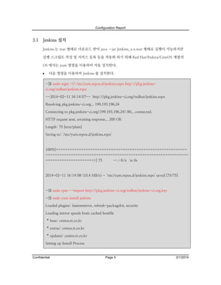 Configuration Report

3.1

Jenkins 설치
Jenkins 는 war 형태로 다운로드 받아 java –jar Jenkins_x.x.war 형태로 실행이 가능하지만
실행 스크립트 작성 및 서비스 등록 등을 자동화 하기 위해 Red Hat/Fedora/CentOS 계열의
OS 에서는 yum 명령을 이용하여 자동 설치한다.


다음 명령을 이용하여 Jenkins 를 설치한다.
~]$ sudo wget -O /etc/yum.repos.d/jenkins.repo http://pkg.jenkinsci.org/redhat/jenkins.repo
--2014-02-11 16:14:07-- http://pkg.jenkins-ci.org/redhat/jenkins.repo
Resolving pkg.jenkins-ci.org... 199.193.196.24
Connecting to pkg.jenkins-ci.org|199.193.196.24|:80... connected.
HTTP request sent, awaiting response... 200 OK
Length: 75 [text/plain]
Saving to: `/etc/yum.repos.d/jenkins.repo'

100%[=========================================================
==============================================================
=====================>] 75

--.-K/s in 0s

2014-02-11 16:14:08 (10.4 MB/s) - `/etc/yum.repos.d/jenkins.repo' saved [75/75]

~]$ sudo rpm --import http://pkg.jenkins-ci.org/redhat/jenkins-ci.org.key
~]$ sudo yum install jenkins
Loaded plugins: fastestmirror, refresh-packagekit, security
Loading mirror speeds from cached hostfile
* base: centos.tt.co.kr
* extras: centos.tt.co.kr
* updates: centos.tt.co.kr
Setting up Install Process

Confidential

Page 5

3/1/2014

 
