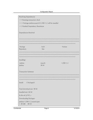 Configuration Report

Resolving Dependencies
--> Running transaction check
---> Package jenkins.noarch 0:1.550-1.1 will be installed
--> Finished Dependency Resolution

Dependencies Resolved

==============================================================
==============================================================
==========================================================
Package

Arch

Repository

Version

Size

==============================================================
==============================================================
==========================================================
Installing:
jenkins

noarch

jenkins

1.550-1.1

58 M

Transaction Summary
==============================================================
==============================================================
==========================================================
Install

1 Package(s)

Total download size: 58 M
Installed size: 64 M
Is this ok [y/N]: y
Downloading Packages:
jenkins-1.550-1.1.noarch.rpm
| 58 MB
Confidential

00:33
Page 6

3/1/2014

 