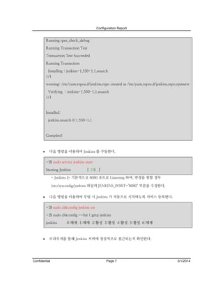 Configuration Report

Running rpm_check_debug
Running Transaction Test
Transaction Test Succeeded
Running Transaction
Installing : jenkins-1.550-1.1.noarch
1/1
warning: /etc/yum.repos.d/jenkins.repo created as /etc/yum.repos.d/jenkins.repo.rpmnew
Verifying : jenkins-1.550-1.1.noarch
1/1

Installed:
jenkins.noarch 0:1.550-1.1

Complete!



다음 명령을 이용하여 Jenkins 를 구동한다.
~]$ sudo service jenkins start
Starting Jenkins

[ OK ]

- Jenkins 는 기본적으로 8080 포트로 Listening 하며, 변경을 원할 경우
/etc/sysconfig/jenkins 파일의 JENKINS_PORT="8080" 부분을 수정한다.


다음 명령을 이용하여 부팅 시 Jenkins 가 자동으로 시작하도록 서비스 등록한다.
~]$ sudo chkconfig jenkins on
~]$ sudo chkconfig --list | grep jenkins
jenkins



0:해제 1:해제 2:활성 3:활성 4:활성 5:활성 6:해제

브라우져를 통해 Jenkins 서버에 정상적으로 접근되는지 확인한다.

Confidential

Page 7

3/1/2014

 