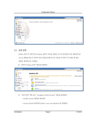 Configuration Report

3.2

보안 설정
Jenkins 설치 후 기본적으로 Jenkins 접속이 가능한 사람은 로그인 과정 없이 모든 메뉴에 Full
Access 권한을 얻는다. 따라서 보안 설정을 통해 로그인 기능을 추가하고 각 사용자 별 접근
권한을 제어하도록 수정한다.

 좌측의 “Jenkins 관리” 메뉴를 클릭한다.

 “보안 설정” 버튼 또는 “Configure Global Security” 메뉴를 클릭한다.
- Enable Security 항목을 체크한다.
- Security Realm 항목에서 Jenkins’ own user database 를 선택한다.

Confidential

Page 8

3/1/2014

 
