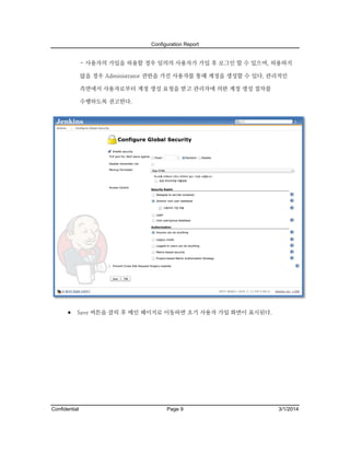 Configuration Report

- 사용자의 가입을 허용할 경우 임의의 사용자가 가입 후 로그인 할 수 있으며, 허용하지
않을 경우 Administrator 권한을 가진 사용자를 통해 계정을 생성할 수 있다. 관리적인
측면에서 사용자로부터 계정 생성 요청을 받고 관리자에 의한 계정 생성 절차를
수행하도록 권고한다.

 Save 버튼을 클릭 후 메인 페이지로 이동하면 초기 사용자 가입 화면이 표시된다.

Confidential

Page 9

3/1/2014

 