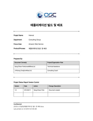애플리케이션 빌드 및 배포

Project Name:

Internal

Department:

Consulting Group

Focus Area:

Amazon Web Service

Product/Process:

애플리케이션 빌드 및 배포

Prepared By:
Document Owner(s)

Project/Organization Role

Sang-Cheon Park(nices96@osci.kr)

Technical Assistance

Ji-Woong Choi(jchoi@osci.kr)

Consulting Coach

Project Status Report Version Control
Version

Date

Author

Change Description

1.0

2014/02/11

Sang-Cheon Park

Document created

Confidential
[오픈소스컨설팅]애플리케이션 빌드 및 배포.docx
Last printed on 3/1/2014 9:21:00 AM

 