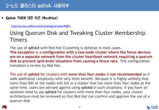 14
Qdisk 적용에 대한 의견 (RedHat)
https://access.redhat.com/knowledge/articles/40051
Using Quorum Disk and Tweaking Cluster Membership
Timers
The use of qdiskd with Red Hat Clustering is optional in most cases.
The exception is a configuration with a two-node cluster where the fence devices
are on a separate network from the cluster heartbeat network,requiring a quorum
disk to prevent split-brain situations from causing a fence race. This configuration
mandates a review by Red Hat.
The use of qdiskd for clusters with more than four nodes is not recommended as it
adds additional complexity with very little benefit. Because it is highly unlikely that
more than 50% of the nodes will fail in a cluster that has more than four nodes at the
same time, users are advised against using qdiskd in such situations. If you have an
absolute need to use qdiskd for clusters with more than four nodes, your cluster
architecture must be reviewed so that Red Hat can confirm and approve the use of a
quorum disk
2-노드 클러스터 qdisk 사용여부
 