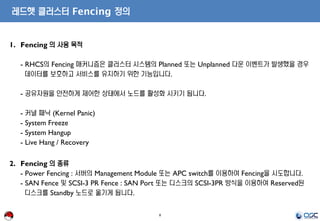 8
레드햇 클러스터 Fencing 정의
1. Fencing 의 사용 목적
- RHCS의 Fencing 매커니즘은 클러스터 시스템의 Planned 또는 Unplanned 다운 이벤트가 발생했을 경우
데이터를 보호하고 서비스를 유지하기 위한 기능입니다.
- 공유자원을 안전하게 제어한 상태에서 노드를 활성화 시키기 됩니다.
- 커널 패닉 (Kernel Panic)
- System Freeze
- System Hangup
- Live Hang / Recovery
2. Fencing 의 종류
- Power Fencing : 서버의 Management Module 또는 APC switch를 이용하여 Fencing을 시도합니다.
- SAN Fence 및 SCSI-3 PR Fence : SAN Port 또는 디스크의 SCSI-3PR 방식을 이용하여 Reserved된
디스크를 Standby 노드로 옮기게 됩니다.
 
