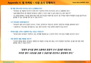 Page 16“이게 진짜 안드로이드 마케팅이다”MoneyMagnet Inc.
Game-Next SUMMIT 2014Appendix 4. 앱 마케팅 – 시장 조사 진행하기
• 앱 개발 전에 마켓 리서치는 반드시 진행해야 한다
▫ “여러분은 앱 개발에 착수하기 전에 아주 기본적인 마켓 리서치라도 반드시 실행해야 한다.”
▫ “실패 확률 99%의 앱 개발에 여러분의 소중한 그 모든 것을 다 날려 버릴 수는 없지 않은가?”
▫ “이 과정을 통해서, 여러분 앱에 대한 마켓 포지셔닝을 어떻게 할 것인지, 앱 가격을 어떻게 책정할지 등을 합리적으로
결정할 수 있는 정보를 얻어 낼 수 있을 것이다.”
• 누가 여러분의 경쟁자들인가?
▫ “여러분이 일반 유저 입장이 되어서, ‘키워드 검색자’와 ‘카테고리 검색자’ 관점으로 마켓을 살펴봐야 한다.”
▫ “그중에서도 가장 좋은 평가를 받고 있는 앱이 있다면, 가장 강력한 경쟁자가 될 것이다”
• 여러분 앱을 고객이 사용해야 하는 이유는 무엇인가?
▫ “여러분 앱은 유저들이 직면하고 있는 문제를 해결해 낼 수 있어야 하며, 이게 바로 차별화 포인트가 된다.”
• 어떤 종류의 앱을 개발할 것인가?
▫ “이러한 예측을 통해, 여러분이 계획한 앱 개발에 시간을 쏟아 붇는 것이 타당할지 판단해서, 앱 출시에 대한 최종
결론을 내릴 수 있을 것이다.”
“경쟁자 분석을 통해 도출해낸 종합적 조사 결과를 바탕으로,
여러분 앱이 시장성을 갖출 수 있을지를 판단하고 결정해야 한다.”
 