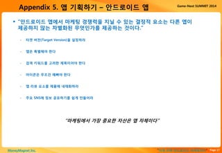 Page 17“이게 진짜 안드로이드 마케팅이다”MoneyMagnet Inc.
Game-Next SUMMIT 2014
Appendix 5. 앱 기획하기 – 안드로이드 앱
 “안드로이드 앱에서 마케팅 경쟁력을 지닐 수 있는 결정적 요소는 다른 앱이
제공하지 않는 차별화된 무엇인가를 제공하는 것이다.”
• 타겟 버전(Target Version)을 설정하라
• 앱은 특별해야 한다
• 검색 키워드를 고려한 제목이어야 한다
• 아이콘은 무조건 예뻐야 한다
• 앱 리뷰 요소를 제품에 내재화하라
• 주요 SNS에 정보 공유하기를 쉽게 만들어라
“마케팅에서 가장 중요한 자산은 앱 자체이다”
 