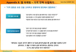 Page 20“이게 진짜 안드로이드 마케팅이다”MoneyMagnet Inc.
Game-Next SUMMIT 2014
Appendix 8. 앱 마케팅 – 가격 전략 수립하기
 “가격 결정은 모든 것을 고려하고 현명하게 판단해서 결정하라.”
어떻게얼마를받을까?
‘”원가기반가격계산방식을이해하라”
“손익분기점다운로드수도출을위한시나리오를분석하라”
“가치기반가격계산방법을이해하라”
“유료앱에서이익극대화를시도하라”
가격결정고려사항
“유료앱이나무료앱으로출시해야하는기준은무엇인가?”
“유료앱출시시가격설정은어떻게결정해야하나?”
“어떨때‘무료버전’과‘프로버전’의세트형태로출시해야하나?
“재미있는 사실은 유저가 앱에 더 큰 돈을 들이면 들일수록, 실제 앱을 사용하고 있지
않더라도 그 앱을 기기에서 쉽게 제거하지는 못한다는 것이다.
누구나 본전 생각은 하기 마련이다.”
 