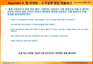 Page 21“이게 진짜 안드로이드 마케팅이다”MoneyMagnet Inc.
Game-Next SUMMIT 2014
Appendix 9. 앱 마케팅 – 수익실현 방안 적용하기
 “물론 다운로드가 많은 것은 좋다. 그렇지만, 다운로드 수를 현금으로 바꿀 수 없다면
아무런 의미도 없을 것이다. 따라서 여러분은 획득한 다운로드 수를 현금으로 바꿀
방법을 찾아내야만 한다.”
“구글 Play 이외에, 가능한 다른 안드로이드 마켓에도 앱을 출시하라”
• 다운로드 수도 중요하지만, 다운로드 수를 현금화할 수 있는 수익 실현 전략의 접목이 더욱 중요하다
• 무료 앱에 적용 가능한 대표적인 수익실현 방안들을 최대한 적용하라
• 현금이 유입되더라도 게임의 재미가 떨어지지 않도록, 밸런스가 유지되는 가상 경제 시스템을 설계하는 것이 사업 성공의
핵심이다
• 광고 수익화 수단으로 의미 있는 돈을 벌려면, 높은 다운로드 수를 확보할 수 있어야 한다
• 적절한 모바일 광고 네트워크를 선택하라
 