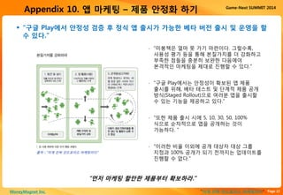 Page 22“이게 진짜 안드로이드 마케팅이다”MoneyMagnet Inc.
Game-Next SUMMIT 2014
Appendix 10. 앱 마케팅 – 제품 안정화 하기
 “구글 Play에서 안정성 검증 후 정식 앱 출시가 가능한 베타 버전 출시 및 운영을 할
수 있다.”
“먼저 마케팅 할만한 제품부터 확보하라.”
▫ “미봉책은 얼마 못 가기 마련이다. 그럴수록,
사용성 평가 등을 통해 본질가치를 더 강화하고
부족한 점들을 충분히 보완한 다음에야
본격적인 마케팅을 제대로 진행할 수 있다.”
▫ “구글 Play에서는 안정성이 확보된 앱 제품
출시를 위해, 베타 테스트 및 단계적 제품 공개
방식(Staged Rollout)으로 여러분 앱을 출시할
수 있는 기능을 제공하고 있다.”
▫ “또한 제품 출시 시에 5, 10, 30, 50, 100%
식으로 순차적으로 앱을 공개하는 것이
가능하다. ”
▫ “이러한 비율 이외에 공개 대상자 대상 그룹
지정과 100% 공개가 되기 전까지는 업데이트를
진행할 수 없다.”
출처 : “이게 진짜 안드로이드 마케팅이다”
 