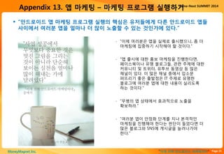 Page 25“이게 진짜 안드로이드 마케팅이다”MoneyMagnet Inc.
Game-Next SUMMIT 2014
Appendix 13. 앱 마케팅 – 마케팅 프로그램 실행하기
 “안드로이드 앱 마케팅 프로그램 실행의 핵심은 유저들에게 다른 안드로이드 앱들
사이에서 여러분 앱을 얼마나 더 많이 노출할 수 있는 것인가에 있다.”
▫ “이제 여러분은 앱을 실제로 출시했으니, 좀 더
마케팅에 집중하기 시작해야 할 것이다.”
▫ “앱 출시에 대한 홍보 마케팅을 진행한다면,
페이스북이나 유명 블로그들, 관련 주제에 대한
커뮤니티 및 트위터, 유투브 동영상 등 많은
채널이 있다. 이 많은 채널 중에서 입소문
퍼뜨리기 좋은 출발점은 IT 주제로 유명한
블로그에 여러분 앱에 대한 내용이 실리도록
하는 것이다.”
▫ “무병의 앱 상태에서 효과적으로 노출을
확보하라.”
▫ “여러분 앱이 안정화 단계를 지나 본격적인
마케팅을 진행해야 한다는 판단이 들었다면 더
많은 블로그와 SNS에 게시글을 늘려나가야
한다.”
 