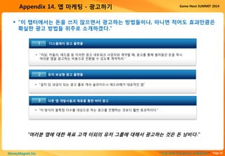 Page 26“이게 진짜 안드로이드 마케팅이다”MoneyMagnet Inc.
Game-Next SUMMIT 2014Appendix 14. 앱 마케팅 - 광고하기
디스플레이 광고 플랫폼1
• “아담, 카울리, 애드몹 등 이러한 광고 네트워크 사업자와 계약할 때, 광고를 통해 벌어들인 돈을 즉시
여러분 앱을 광고하는 비용으로 전환할 수 있도록 계약하라.”
유저 보상형 광고 플랫폼
다른 앱 개발사들과 제휴를 통한 바터 광고
• “설치 당 과금이 되는 광고 툴로 캐쉬 슬라이드나 애드라떼가 대표적인 앱”
• “이 방식이 불특정 다수를 대상으로 하는 광고를 진행하는 것보다 훨씬 효과적이다.”
2
3
 “이 챕터에서는 돈을 쓰지 않으면서 광고하는 방법들이나, 아니면 적어도 효과만큼은
확실한 광고 방법들 위주로 소개하겠다.”
“여러분 앱에 대한 목표 고객 이외의 유저 그룹에 대해서 광고하는 것은 돈 낭비다.”
 