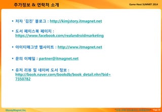 Page 30“이게 진짜 안드로이드 마케팅이다”MoneyMagnet Inc.
Game-Next SUMMIT 2014추가정보 & 연락처 소개
 저자 ‘김진’ 블로그 : http://kimjstory.itmagnet.net
 도서 페이스북 페이지 :
https://www.facebook.com/realandroidmarketing
 아이티매그넷 웹사이트 : http://www.itmagnet.net
 문의 이메일 : partner@itmagnet.net
 유저 리뷰 및 네이버 도서 정보 :
http://book.naver.com/bookdb/book_detail.nhn?bid=
7350782
 