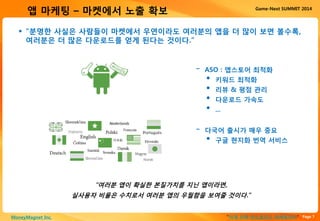Page 7“이게 진짜 안드로이드 마케팅이다”MoneyMagnet Inc.
Game-Next SUMMIT 2014
앱 마케팅 – 마켓에서 노출 확보
 “분명한 사실은 사람들이 마켓에서 우연이라도 여러분의 앱을 더 많이 보면 볼수록,
여러분은 더 많은 다운로드를 얻게 된다는 것이다.”
“여러분 앱이 확실한 본질가치를 지닌 앱이라면,
실사용자 비율은 수치로서 여러분 앱의 우월함을 보여줄 것이다.”
- ASO : 앱스토어 최적화
• 키워드 최적화
• 리뷰 & 평점 관리
• 다운로드 가속도
• ...
- 다국어 출시가 매우 중요
• 구글 현지화 번역 서비스
 