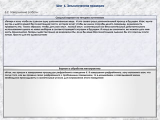 Шаг 6. Экологическая проверкаШаг 6. Экологическая проверка
6.2. Завершение работы.
Сводный вариант по четырем источникам
«Теперь я хочу чтобы вы сделали одну дополнительную вещь. И это своего рода дополнительный проход в будущее. Итак, идите
внутрь и дайте вашей бессознательной части, которая хочет чтобы вы имели способы делать перерывы, возможность
проверить это. Таким образом, чтобы дать вам опыт , полный опыт, сознательный или бессознательный действительного
использования одного из новых выборов в соответствующей ситуации в будущем. И когда вы закончите, вы можете дать мне
знать. Великолепно. Теперь я действительно не возражала бы, если бы ваше бессознательное сделало бы это пока вы спите
ночью. Просто для его удовольствия»
Вариант в обработке метапрактика
«Итак, мы пришли к завершению процедуры рефрейминга поведения Х. В завершении рефрейминга, хочу напомнить вам, что
после того, как вы провели сеанс рефрейминга с проблемным поведением, то в дальнейшем, в повседневной жизни,
необходима прикладывать и сознательные усилия, для исправления этого поведения»
www. metapractice.livejournal.com
 