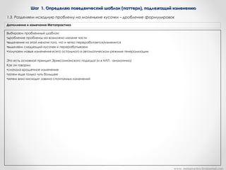 Шаг 1. Определяю поведенческий шаблон (паттерн), подлежащий изменениюШаг 1. Определяю поведенческий шаблон (паттерн), подлежащий изменению
Выбираем проблемный шаблон:
•дробление проблемы на возможно мелкие части
•выделение из этой мелочи того, что и четко переработается/изменится
•выделяем следующий кусочек и перерабатываем
•получаем навык изменения всего остального в автоматическом режиме генерализации
Это есть основной принцип Эриксонианского подхода! (и в НЛП - аналогично)
Как он говорил:
•сначала крошечное изменение
•затем еще только чуть большее
•затем вниз нисходит лавина спонтанных изменений
Дополнения и замечания Метапрактика
1.3. Разделяем исходную проблему на маленькие кусочки – дробление формулировок
www. metapractice.livejournal.com
 
