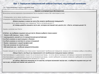 Шаг 1. Определяю поведенческий шаблон (паттерн), подлежащий изменениюШаг 1. Определяю поведенческий шаблон (паттерн), подлежащий изменению
1.4. Присваиваем части кодовое имя
Вариант в интерпретации Метапрактика
Возможны многие варианты присваивания Части кодового имени. Вот некоторые из них:
1.Определяем часть через проблемное поведение.
I.кодируем нежелательное поведение (Х)
«Каким кодовым словом вы могли бы назвать проблемное поведение?»
II.называем часть через кодовое имя поведения "Часть, которая делает Х".
«А теперь давайте называть часть вас, которая заставляет вас делать это – «Часть, которая делает Х»
2.Даем «личное» имя Части:
«Сейчас, мы выберем кодовое имя для части. Можно выбрать такие имена:
• Имена собственные, такие, чтобы :
1.принадлежать некоей на сто процентов ресурсной фигуре
2.не быть именем из круга родных и близких
3.не быть именем из контекста личных отношений
•Имена, связанные с вашей профессией
•Имя как указание на некий ресурс
•Абстрактное имя - наиболее предпочтительнее»
•клиент жалуется на проблему или пока клиент переживает проблемное поведение, якорим его состояние любым способом.
«Представьте, как будто вы переживаете это проблемное поведение прямо сейчас»
•воспроизводим и удерживаем только что установленный якорь - на этом фоне приводим метафору и аналогии частей/части
•воспроизводим и удерживаем только что установленный якорь - клиент выбирает условное название и выбирает он на основе
ассоциаций от заявленной проблемной активности = части
«А сейчас обратите внимание на те чувства, которые возникают внутри вас, и выберите кодовое имя для той
части вас, которая заставляет вас делать Х»
 