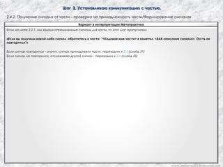 Шаг 2. Устанавливаю коммуникацию с частью.Шаг 2. Устанавливаю коммуникацию с частью.
2.4.2. Получение сигнала от части – проверка на принадлежность части/Формирование сигналов
Вариант в интерпретации Метапрактика
Если на шаге 2.2.1. мы задали определенные сигналы для части, то этот шаг пропускаем
«Если вы получили какой-либо сигнал, обратитесь к части: “<Кодовое имя части> я заметил, <ВАК-описание сигнала>. Пусть он
повторится”»
Если сигнал повторился – значит, сигнал принадлежит части, переходим к 2.5 (слайд 51)
Если сигнал не повторился, отслеживаю другой сигнал - переходим к 2.4 (слайд 35)
www. metapractice.livejournal.com
 