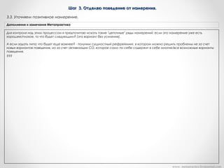Шаг 3. Отделяю поведение от намерения.Шаг 3. Отделяю поведение от намерения.
Для контроля над этим процессом я предпочитаю искать такие "цепочные" ряды намерений: если это намерение уже есть
хорошее/плохое, то что будет следующим? (это вариант без усиления).
А если задать типа: что будет еще важнее? - получим сущностный рефрейминг, в котором можно решить проблемы не за счет
новых вариантов поведения, но за счет активизации СО, которое само по себе содержит в себе многие/все возможные варианты
поведения.
???
Дополнения и замечания Метапрактика
3.3. Уточняем позитивное намерение.
www. metapractice.livejournal.com
 
