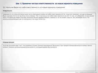 Шаг 5. Принятие частью ответственности за новые варианты поведенияШаг 5. Принятие частью ответственности за новые варианты поведения
Мужчина: А что, если на пятом шаге часть отказывается взять на себя ответственность? Ну, тогда это означает, что где-то раньше
было сделано что-то не так. Если часть говорит: "Нет, я не возьму на себя ответственность за это", то это, не забывайте, та же самая
часть, которая три новых способа признала более эффективными, нежели Х, что не имеет смысла. Это указывает на то, что
каналы коммуникации где-то исказились и их надо почистить
«Рефрейминг»
Если вы получите ответ "нет", постарайтесь понять причину возражения. Возможно, вам придется вновь вернуться к началу пятого
этапа и получить дополнительные возможности, которые вызвали бы протеста
«Сердце разума»
www. metapractice.livejournal.com
5.2. Часть не берет на себя ответственность за новые варианты поведения
 