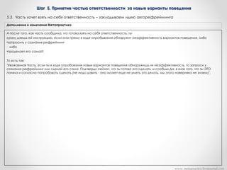 Шаг 5. Принятие частью ответственности за новые варианты поведенияШаг 5. Принятие частью ответственности за новые варианты поведения
А после того, как часть сообщила, что готова взять на себя ответственность, ты
сразу даешь ей инструкцию, если она прямо в ходе опробывания обнаружит неэффективность вариантов поведения, либо
•запросить у сознания рефрейминг
либо
•проделает его сама!!!
То есть так:
"Уважаемая Часть, если ты в ходе опробования новых вариантов поведения обнаружишь их неэффективность, то запроси у
сознания рефрейминг или сделай его сама. Подтверди сейчас, что ты готова это сделать .и сообщи Да, в знак того, что ты ЭТО
поняла и согласна попробовать сделать (не надо давить - она может еще не уметь это делать, мы этого наверняка не знаем)".
Дополнения и замечания Метапрактика
5.3. Часть хочет взять на себя ответственность – закладываем идею авторефрейминга
www. metapractice.livejournal.com
 