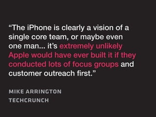 “The iPhone is clearly a vision of a 
single core team, or maybe even 
one man... it’s extremely unlikely 
Apple would have ever built it if they 
conducted lots of focus groups and 
customer outreach first.” 
mike arrington 
techcrunch 
 