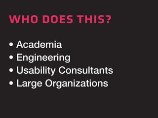 who does this? 
• Academia 
• Engineering 
• Usability Consultants 
• Large Organizations 
 