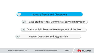 2 
Industry Trends and Disruptions 
3 
4 
Case Studies – Real Commercial Service Innovation 
Operator Pain Points – How to get out of the box 
Huawei Operation and Aggregation 
1 
HUAWEI TECHNOLOGIES CO., LTD. Huawei proprietary. No spread without permission. Page 2 
 