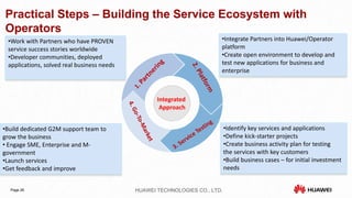Practical Steps – Building the Service Ecosystem with 
Operators 
Integrated 
Approach 
•Work with Partners who have PROVEN 
service success stories worldwide 
•Developer communities, deployed 
applications, solved real business needs 
•Integrate Partners into Huawei/Operator 
platform 
•Create open environment to develop and 
test new applications for business and 
enterprise 
Page 26 HUAWEI TECHNOLOGIES CO., LTD. 
•Identify key services and applications 
•Define kick-starter projects 
•Create business activity plan for testing 
the services with key customers 
•Build business cases – for initial investment 
needs 
•Build dedicated G2M support team to 
grow the business 
• Engage SME, Enterprise and M-government 
•Launch services 
•Get feedback and improve 
 