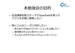 本勉強会の目的
• 社会課題を扱うテーマでOpenDataを使った
アプリを手軽に開発したい
• 特にこんなニーズに対応したい• 特にこんなニーズに対応したい
– 取りあえずWebアプリケーションを公開したい
– 維持費はそんなに掛けたくない
– そんなに大がかりなシステムじゃなくていい
 