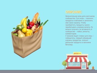 Увлекательная игра для участников
сообщества. Суть игры – покупать
продукты в магазине и заполнять
ими свою корзину. Чтобы
приобретать продукты нужно
зарабатывать игровую валюту. Ее
можно получить за активность в
сообществе – лайки, репосты,
комментарии.
У игроков будет стимул для игры –
победитель, первый собравший
корзину продуктов, получит
реальные продукты в магазине
Виталюр.
ОПИСАНИЕ:ОПИСАНИЕ:
Увлекательная игра для участников
сообщества. Суть игры – покупать
продукты в магазине и заполнять
ими свою корзину. Чтобы
приобретать продукты нужно
зарабатывать игровую валюту. Ее
можно получить за активность в
сообществе – лайки, репосты,
комментарии.
У игроков будет стимул для игры –
победитель, первый собравший
корзину продуктов, получит
реальные продукты в магазине
Виталюр.
ОПИСАНИЕ:ОПИСАНИЕ:
Увлекательная игра для участников
сообщества. Суть игры – покупать
продукты в магазине и заполнять
ими свою корзину. Чтобы
приобретать продукты нужно
зарабатывать игровую валюту. Ее
можно получить за активность в
сообществе – лайки, репосты,
комментарии.
У игроков будет стимул для игры –
победитель, первый собравший
корзину продуктов, получит
реальные продукты в магазине
Виталюр.
ОПИСАНИЕ:ОПИСАНИЕ:
 