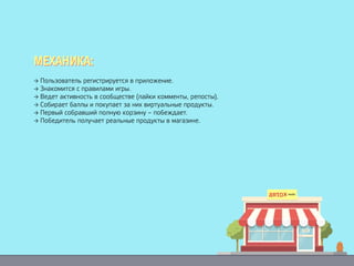 → Пользователь регистрируется в приложение.
→ Знакомится с правилами игры.
→ Ведет активность в сообществе (лайки комменты, репосты).
→ Собирает баллы и покупает за них виртуальные продукты.
→ Первый собравший полную корзину – побеждает.
→ Победитель получает реальные продукты в магазине.
МЕХАНИКА:МЕХАНИКА:
 