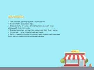 → Пользователь регистрируется в приложение.
→ Знакомится с правилами игры.
→ В зависимости от указанного пола игрок начинает либо
уборщицей, либо грузчиком.
→ Ведя активность в сообществе, карьерный рост будет расти.
→ Цель игры – стать управляющим магазина.
→ В итоге самые успешные сотрудники виртуального магазинчика
будут награждены поощрительными призами.
МЕХАНИКА:МЕХАНИКА:
 