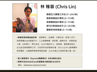 簡報五力實戰工作坊 (7~14小時)
簡報視覺設計專班 (3~7小時)
商業圖表設計專班 (3~7小時)
跟TED學演說技巧 (3~14小時)
圖像思考與表達 (3~7小時)
林 稚蓉 (Chris Lin)
• 個人簡報著作《Keynote關...