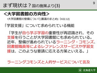 9
まず現状は？国の施策より(3)
＜大学図書館の方向性＞
•大学図書館の整備について(審議のまとめ)（H22.12)
「学習支援」について求められている機能
「学生が自ら学ぶ学習の重要性が再認識され、その
支援を行うことが大学図書館にも求められている。
近年、整備が進められているラーニング・コモンズ、
図書館職員等によるレファレンスサービスや学習支
援は、このような要請に応える方策といえる。」
ラーニングコモンズと人的サービスについて言及
 