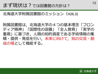 13
まず現状は？では図書館の方針は？
北海道大学附属図書館のミッション（H26.3)
附属図書館は，北海道大学の４つの基本理念「フロン
ティア精神」「国際性の涵養」「全人教育」「実学の
重視」に基づき，人類の知的資産である学術情報の集
積・提供・発信を行い，未来に向けて，知の交流・創
成の場として機能する。
 