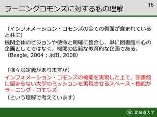 15
ラーニングコモンズに対する私の理解
（インフォメーション・コモンズの全ての側面が含まれている
と共に）
機関全体のビジョンや使命と明確に整合し、単に図書館中心の
企画としてではなく、機関の広範な教育的な企画である。
（Beagle, 2004；永田, 2008）
（様々な定義がありますが）
インフォメーション・コモンズの機能を実現した上で、図書館
に留まらない大学のミッションを実現させるスペース・機能が
ラーニング・コモンズ
（という理解で考えています）
 