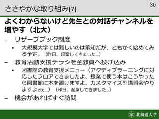 30
ささやかな取り組み(7)
よくわからないけど先生との対話チャンネルを
増やす（北大）
– リザーブブック制度
• 大規模大学では難しいのは承知だが、ともかく始めてみ
る予定。（昨日、起案してきました…）
– 教育活動支援チラシを全教員へ投げ込み
• 図書館の教育支援メニュー（アクティブラーニングに対
応したフロアできましたよ、授業で使う本はこうやった
ら図書館に本を置けますよ、カスタマイズ型講習会やり
ますよetc…）（昨日、起案してきました…）
– 機会があればすぐ訪問
 