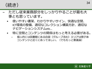34
（続き）
– ただし従来業務部分をしっかりやることが最も大
事とも思っています。
• 使いやすい書架、わかりやすいサイン、快適な空間、
ICT環境の整備、適切なコレクション構築方針、適切な
ナビゲーションシステムetc…
• 特に空間とコンテンツの関係はもっと考える必要がある。
– 個人的には図書館にある自習（グループ含む）エリアは冊子体
コンテンツと近くにあってほしい。（でももっと要議論）
 
